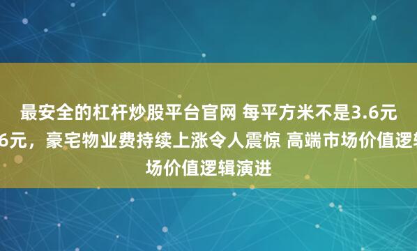 最安全的杠杆炒股平台官网 每平方米不是3.6元而是36元，豪宅物业费持续上涨令人震惊 高端市场价值逻辑演进