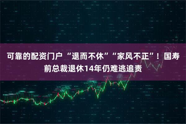 可靠的配资门户 “退而不休”“家风不正”！国寿前总裁退休14年仍难逃追责