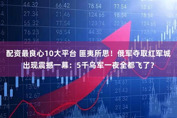 配资最良心10大平台 匪夷所思！俄军夺取红军城出现震撼一幕：5千乌军一夜全都飞了？