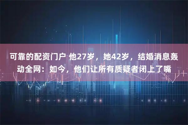 可靠的配资门户 他27岁，她42岁，结婚消息轰动全网：如今，他们让所有质疑者闭上了嘴